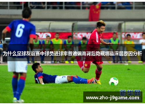 为什么足球友谊赛中球员进球率普遍偏高背后隐藏哪些深层原因分析 为什么足球友谊赛中球员进球率普遍偏高背后隐藏哪些深层原因分析