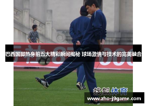 巴西国脚热身前五大精彩瞬间揭秘 球场激情与技术的完美融合 巴西国脚热身前五大精彩瞬间揭秘 球场激情与技术的完美融合