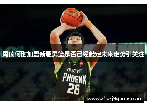 周琦何时加盟新疆男篮是否已经敲定未来走势引关注
