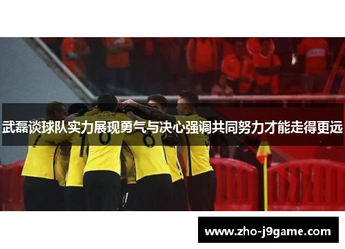 武磊谈球队实力展现勇气与决心强调共同努力才能走得更远