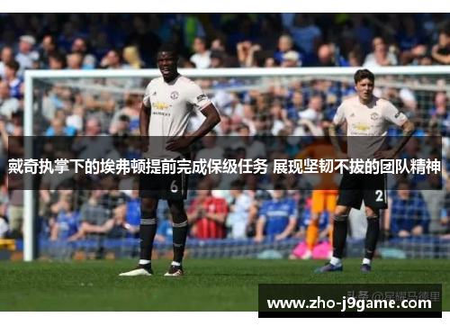 戴奇执掌下的埃弗顿提前完成保级任务 展现坚韧不拔的团队精神