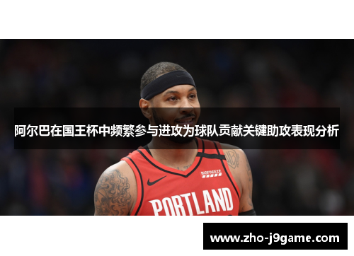 阿尔巴在国王杯中频繁参与进攻为球队贡献关键助攻表现分析